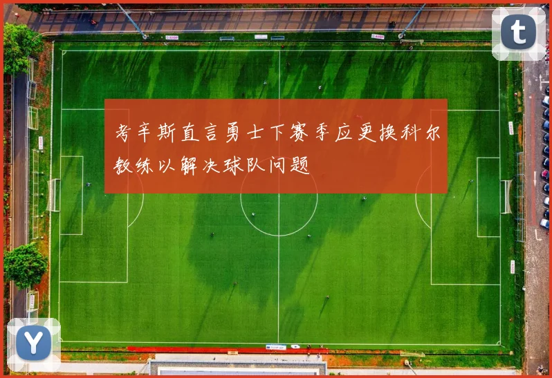 考辛斯直言勇士下赛季应更换科尔教练以解决球队问题