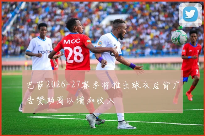 巴萨2026-27赛季将推出球衣后背广告赞助商以增加收入