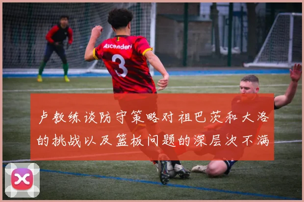 卢教练谈防守策略对祖巴茨和大洛的挑战以及篮板问题的深层次不满