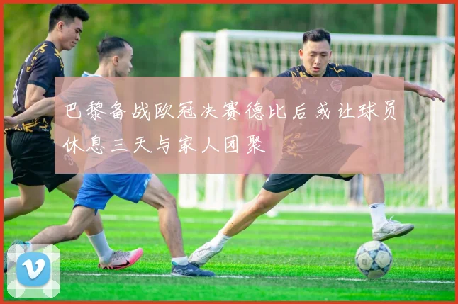 巴黎备战欧冠决赛德比后或让球员休息三天与家人团聚