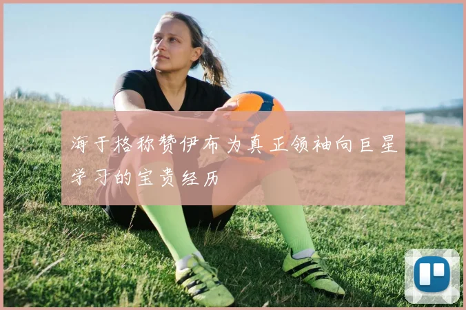 海于格称赞伊布为真正领袖向巨星学习的宝贵经历
