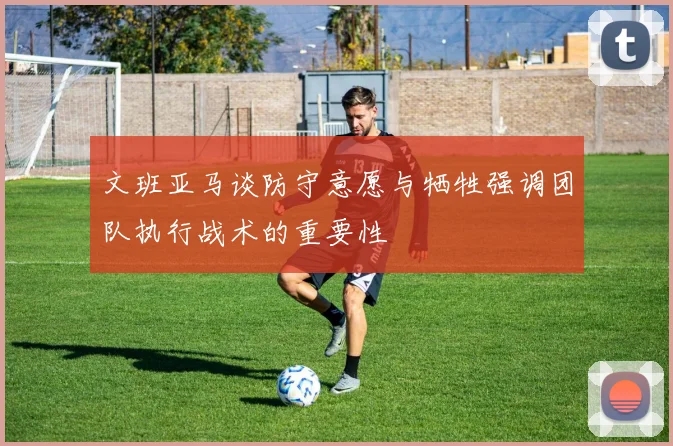 文班亚马谈防守意愿与牺牲强调团队执行战术的重要性