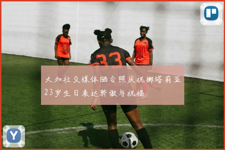 大加社交媒体晒合照庆祝娜塔莉亚23岁生日表达骄傲与祝福