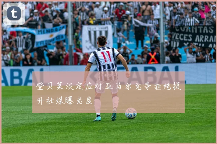 登贝莱淡定应对亚马尔竞争拒绝提升社媒曝光度