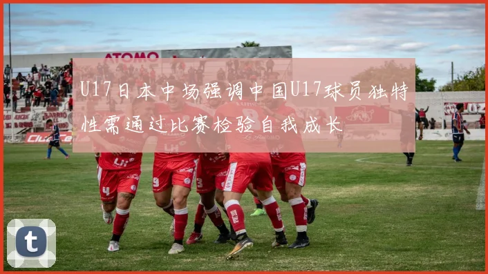 U17日本中场强调中国U17球员独特性需通过比赛检验自我成长