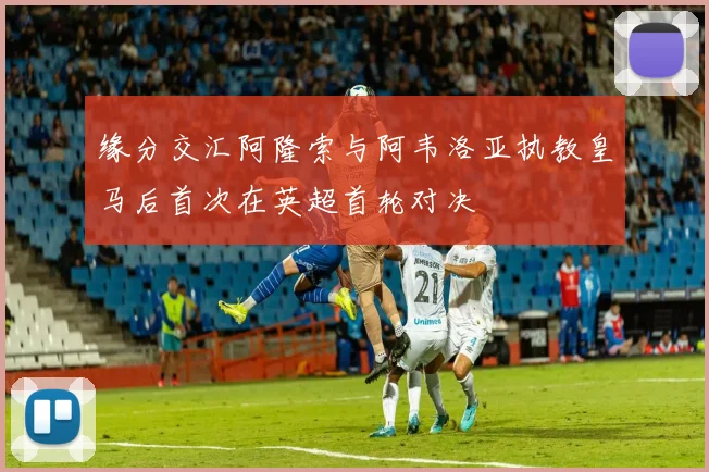 缘分交汇阿隆索与阿韦洛亚执教皇马后首次在英超首轮对决