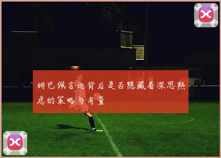 姆巴佩言论背后是否隐藏着深思熟虑的策略与考量