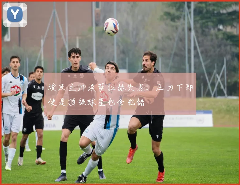 埃及主帅谈萨拉赫失点：压力下即使是顶级球星也会犯错