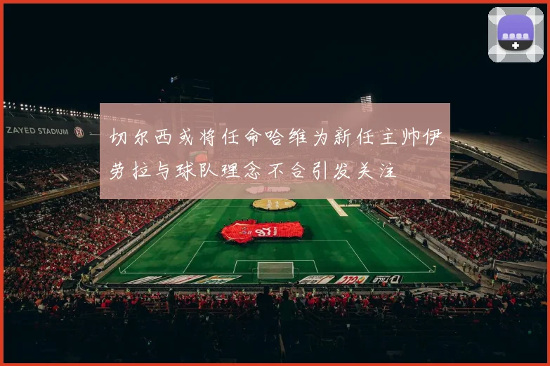 切尔西或将任命哈维为新任主帅伊劳拉与球队理念不合引发关注