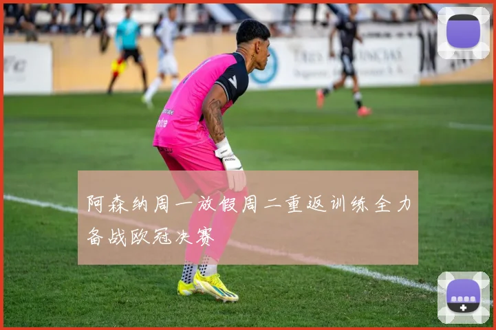阿森纳周一放假周二重返训练全力备战欧冠决赛