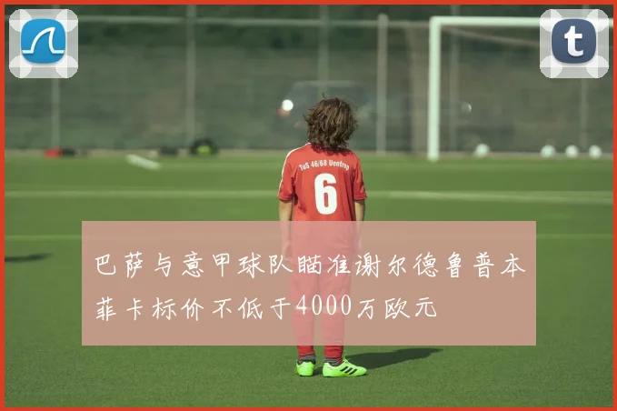 巴萨与意甲球队瞄准谢尔德鲁普本菲卡标价不低于4000万欧元