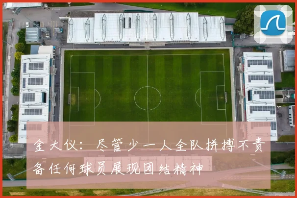 金大仪：尽管少一人全队拼搏不责备任何球员展现团结精神