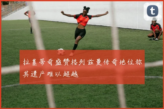 拉基蒂奇盛赞格列兹曼传奇地位称其遗产难以超越