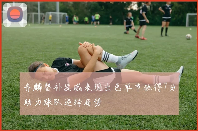 齐麟替补发威表现出色单节独得7分助力球队逆转局势